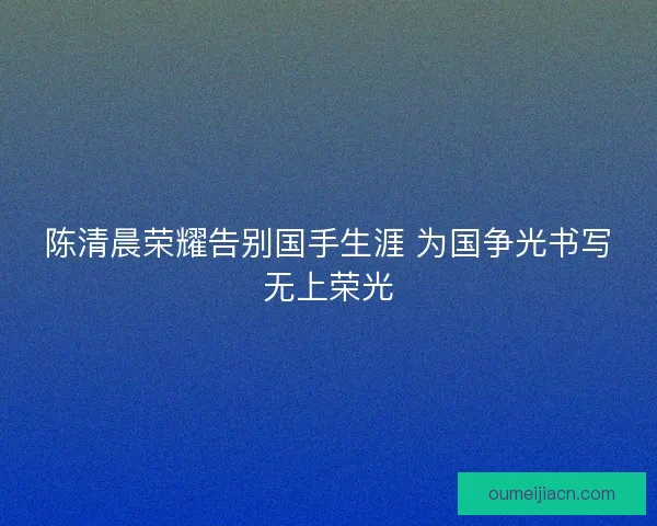 陈清晨荣耀告别国手生涯 为国争光书写无上荣光