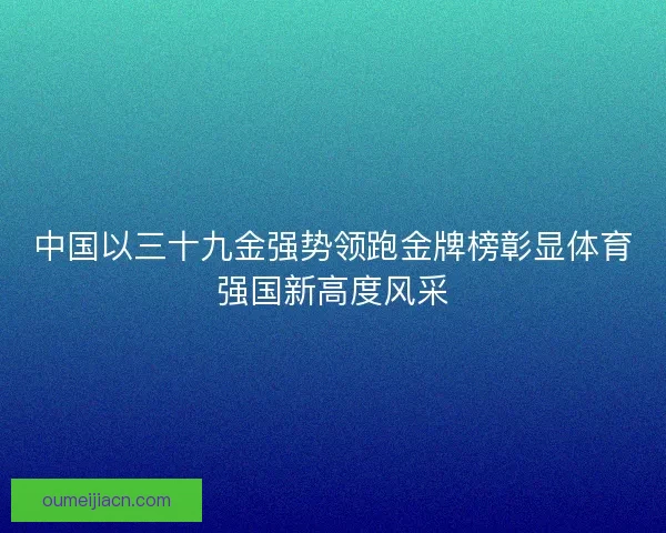 中国以三十九金强势领跑金牌榜彰显体育强国新高度风采