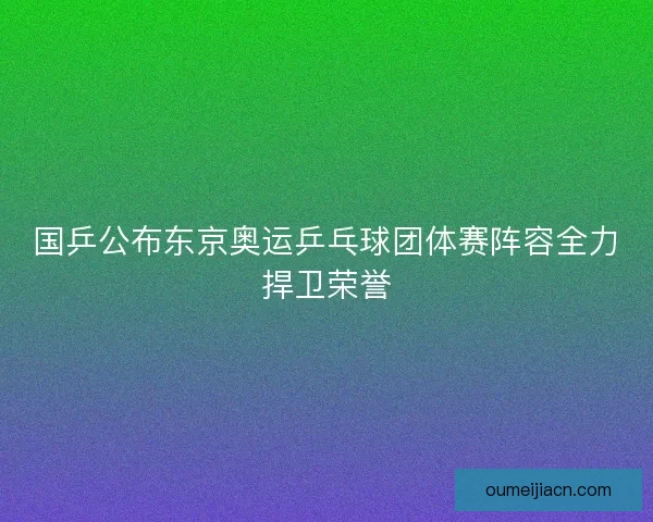 国乒公布东京奥运乒乓球团体赛阵容全力捍卫荣誉
