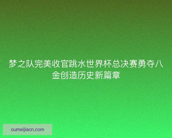 梦之队完美收官跳水世界杯总决赛勇夺八金创造历史新篇章